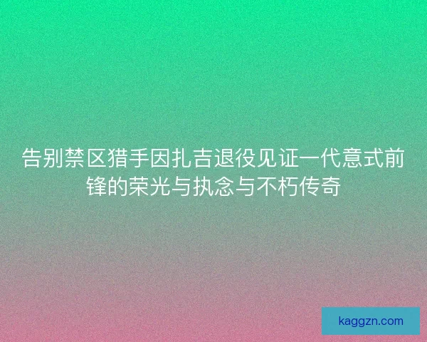 告别禁区猎手因扎吉退役见证一代意式前锋的荣光与执念与不朽传奇