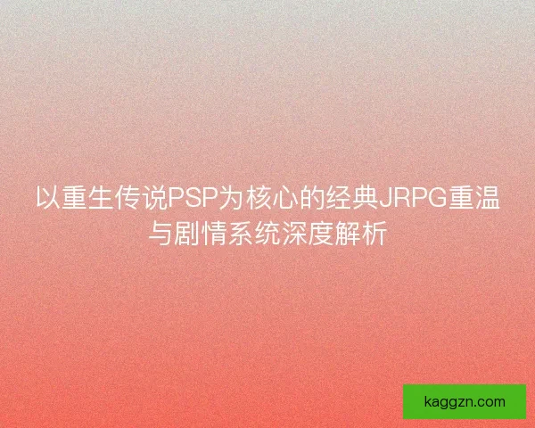 以重生传说PSP为核心的经典JRPG重温与剧情系统深度解析