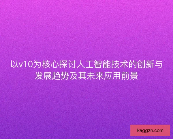 以v10为核心探讨人工智能技术的创新与发展趋势及其未来应用前景