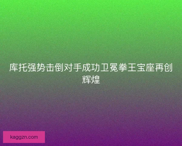 库托强势击倒对手成功卫冕拳王宝座再创辉煌