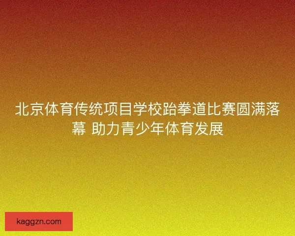 北京体育传统项目学校跆拳道比赛圆满落幕 助力青少年体育发展