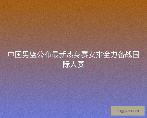 中国男篮公布最新热身赛安排全力备战国际大赛