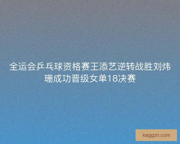 全运会乒乓球资格赛王添艺逆转战胜刘炜珊成功晋级女单18决赛