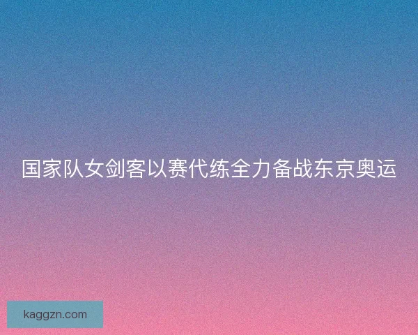 国家队女剑客以赛代练全力备战东京奥运