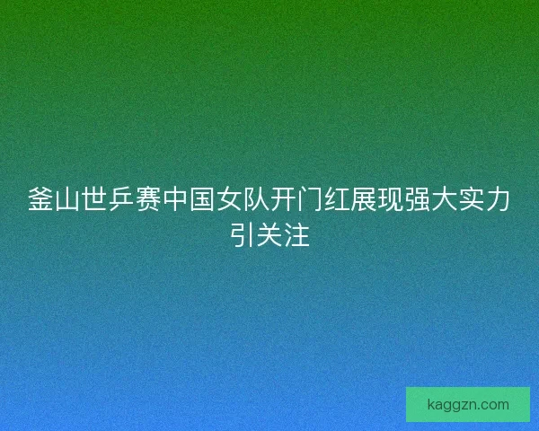 釜山世乒赛中国女队开门红展现强大实力引关注