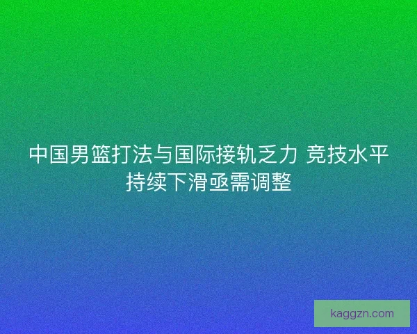 中国男篮打法与国际接轨乏力 竞技水平持续下滑亟需调整