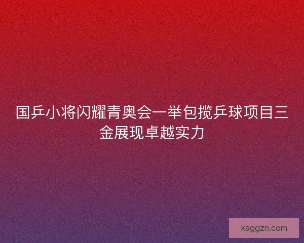 国乒小将闪耀青奥会一举包揽乒球项目三金展现卓越实力