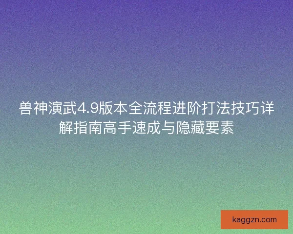兽神演武4.9版本全流程进阶打法技巧详解指南高手速成与隐藏要素