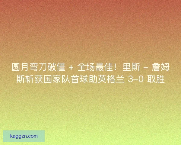圆月弯刀破僵 + 全场最佳！里斯 - 詹姆斯斩获国家队首球助英格兰 3-0 取胜