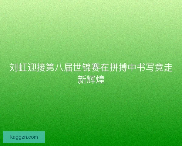 刘虹迎接第八届世锦赛在拼搏中书写竞走新辉煌